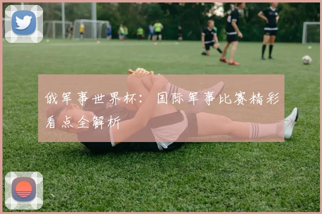俄军事世界杯：国际军事比赛精彩看点全解析