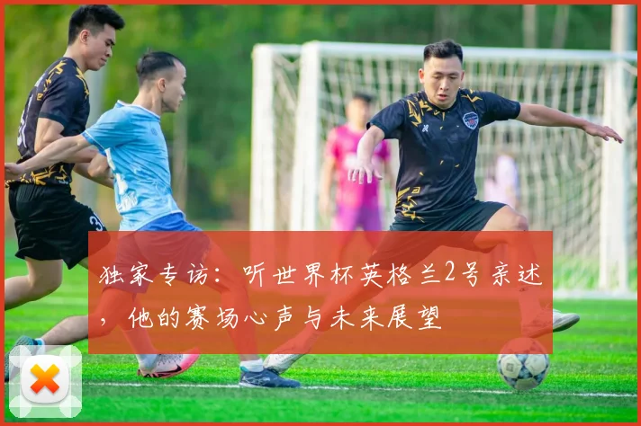独家专访：听世界杯英格兰2号亲述，他的赛场心声与未来展望